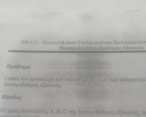 ΗM 132 - Ειασααογοωογή στροναοΚοπαολογαισαμό και ΠΠορρογραμιομιατίισ
Μακααροόνας Εντι Ανώονοταεροος αΑλαέκτοραας
Πρόβλημα
Γράψε ένα πρόγραμμα που υπολογίζει τις ρίζες κεάν υπάρχουν) δ
δευτεροβάθμιας εξίσωσης.
Είσοδος
Οι τρεις συντελεστές Α, Β, С της δευτεροβάθμιας εξίσωσης, όν