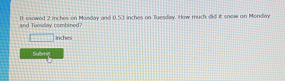 It snowed 2 inches on Monday and 0.53 inches on Tuesday. How much did it snow on Monday 
and Tuesday combined?
□ inches
Submit