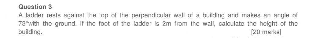 A ladder rests against the top of the perpendicular wall of a building and makes an angle of
73° with the ground. If the foot of the ladder is 2m from the wall, calculate the height of the 
building. [20 marks]