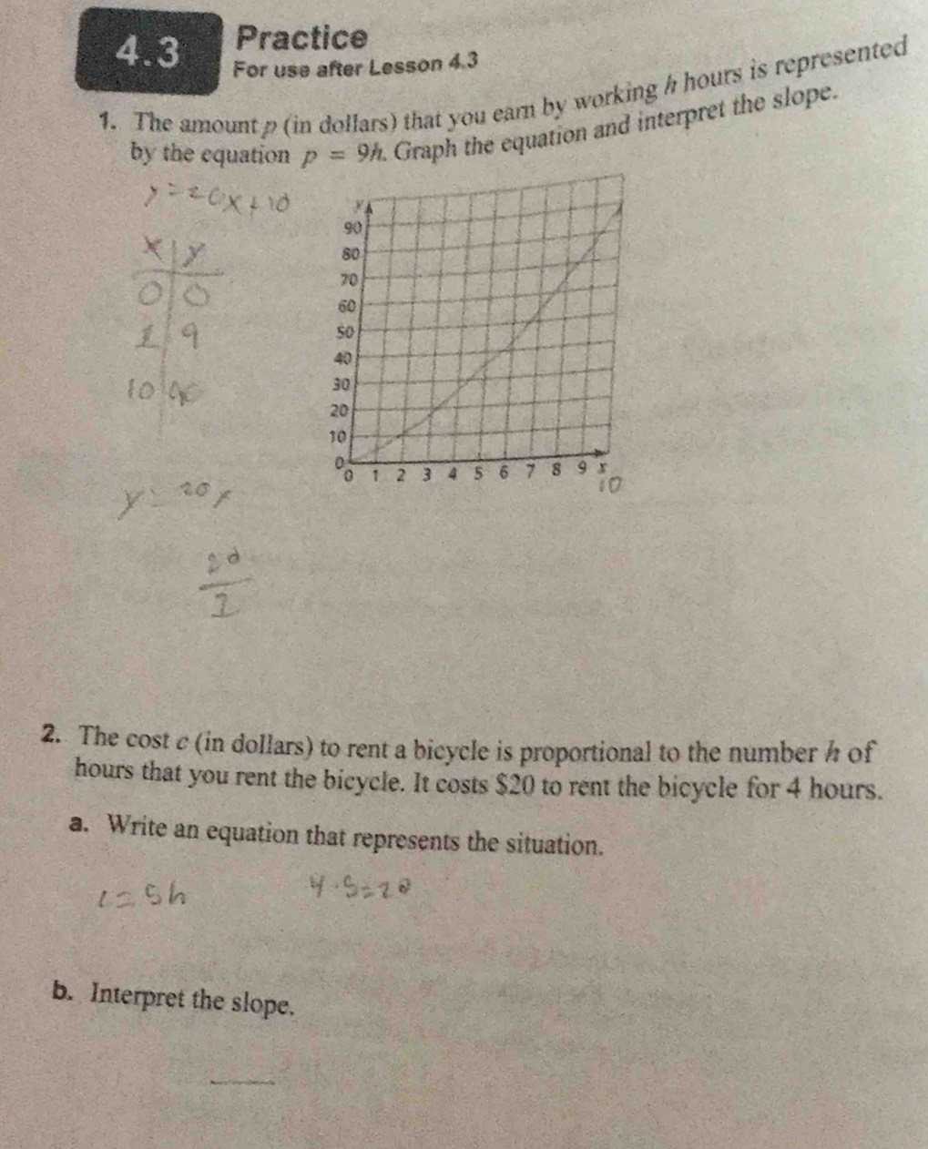 Practice 
4.3 For use after Lesson 4.3 
1. The amountρ (in dollars) that you earn by working h hours is represented 
by the equation p=9h. Graph the equation and interpret the slope. 
2. The cost c (in dollars) to rent a bicycle is proportional to the number h of
hours that you rent the bicycle. It costs $20 to rent the bicycle for 4 hours. 
a. Write an equation that represents the situation. 
b. Interpret the slope.