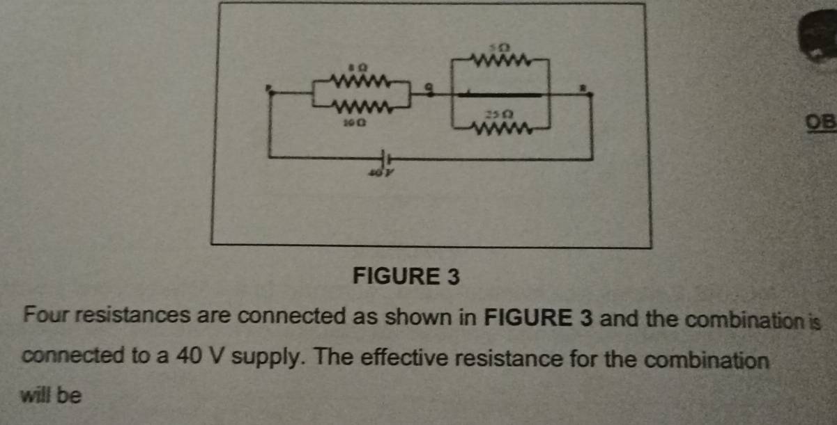 5 0 
a
10Ω 25Ω
OB 
sy 
FIGURE 3 
Four resistances are connected as shown in FIGURE 3 and the combination is 
connected to a 40 V supply. The effective resistance for the combination 
will be