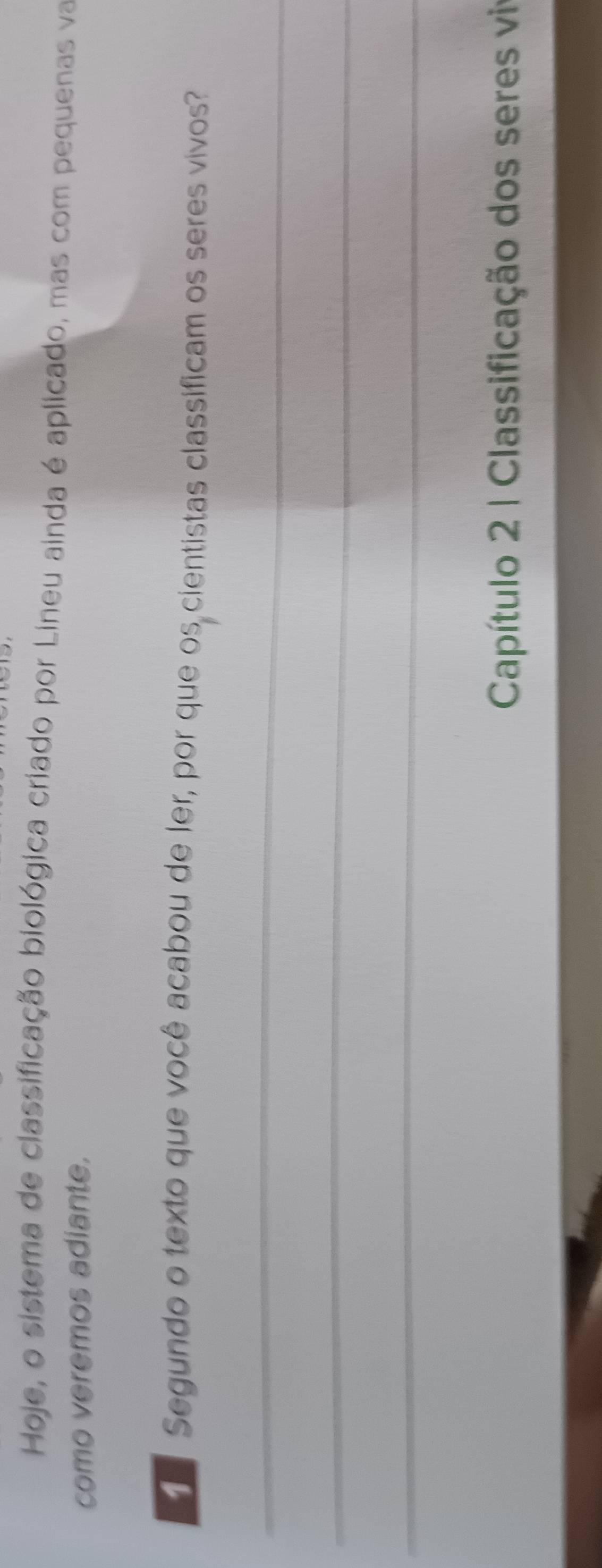 Hoje, o sistema de classificação biológica criado por Lineu ainda é aplicado, mas com pequenas va 
como veremos adiante. 
Segundo o texto que você acabou de ler, por que os cientistas classificam os seres vivos? 
_ 
_ 
_ 
Capítulo 2 | Classificação dos seres viv