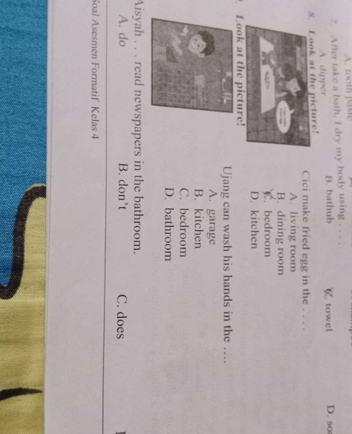 A. tooth paste
7. After take a bath, I dry my body using . . . .
B. bathub D. so
A. dipper C. towel
8. Look at the picture!
Cici make fried egg in the . . . .
A. living room
B. dining room
C. bedroom
D. kitchen
. Look at the picture!
Ujang can wash his hands in the ….
A. garage
B. kitchen
C. bedroom
D. bathroom
Aisyah . . . read newspapers in the bathroom.
A. do B. don’t C. does
Soal Asesmen Formatif Kelas 4