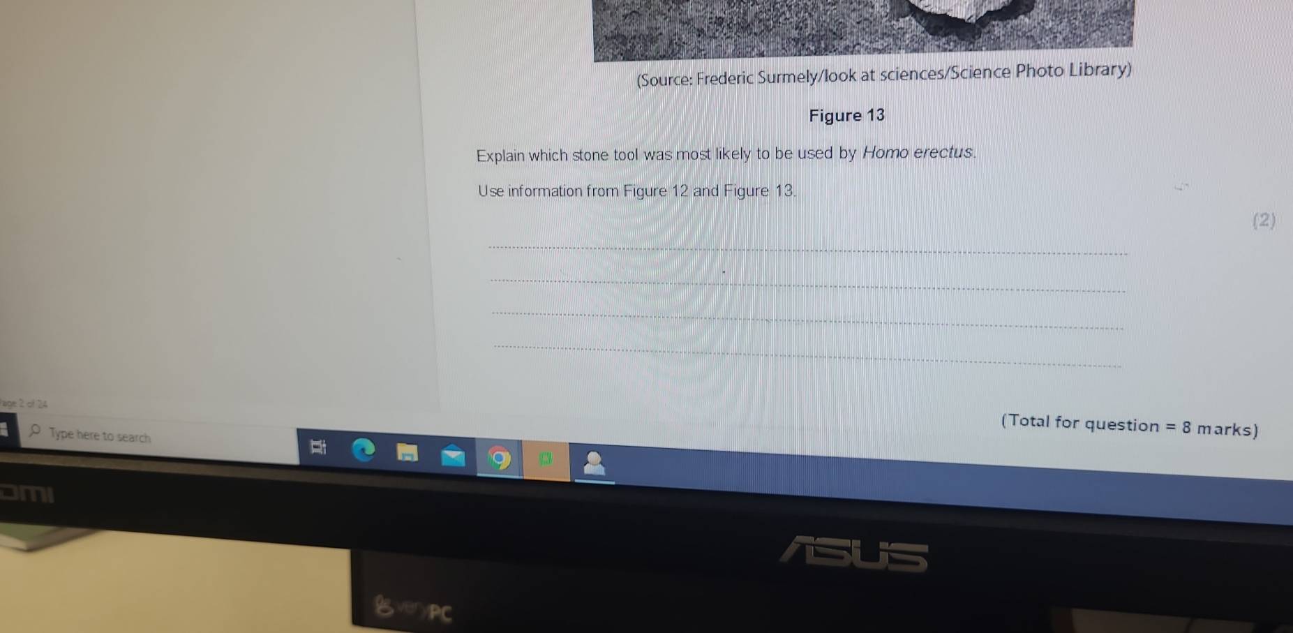 (Source: Frederic Surmely/look at sciences/Science Photo Library) 
Figure 13 
Explain which stone tool was most likely to be used by Homo erectus. 
Use information from Figure 12 and Figure 13. 
(2) 
_ 
_ 
_ 
_ 
age 2 of 24 
(Total for question =8n narks) 
o Type here to search 
oMI