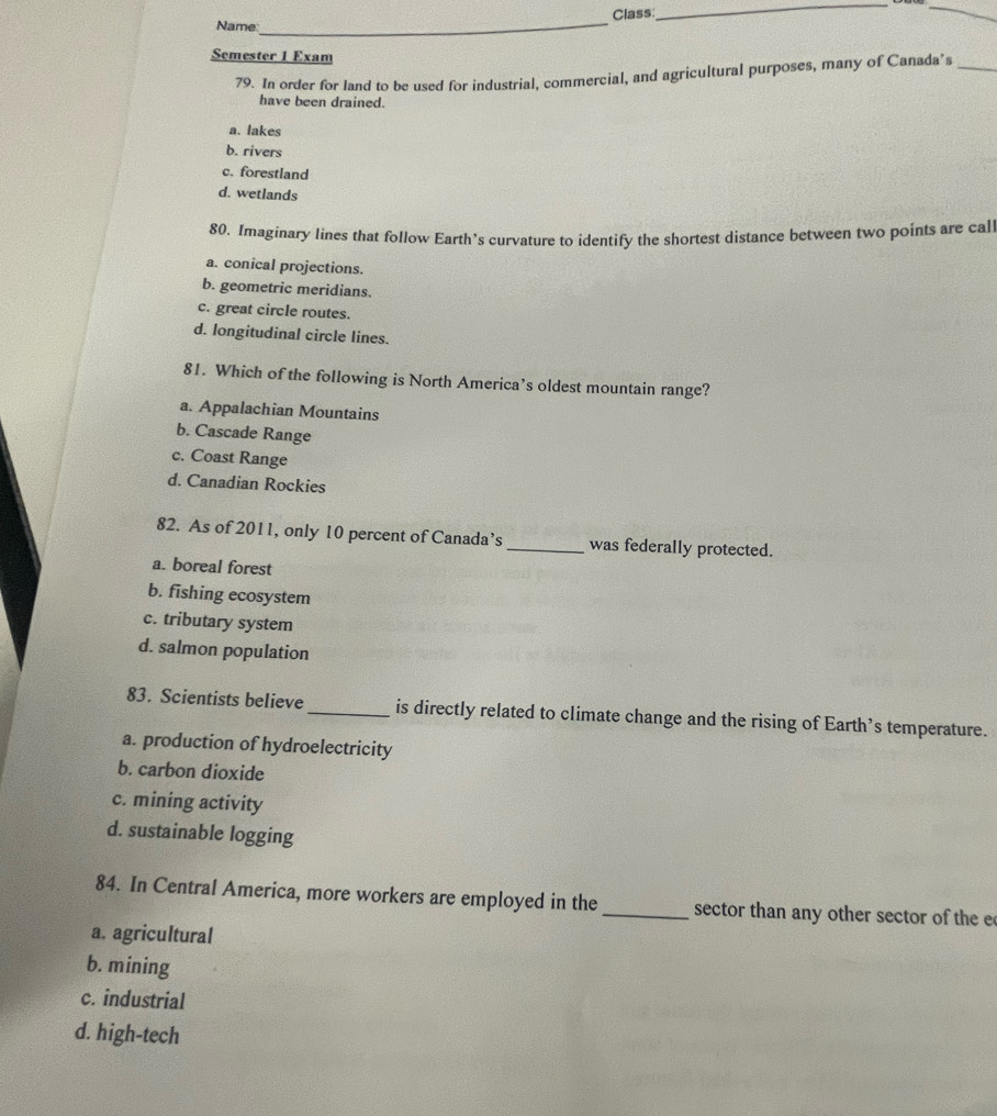 Class:
__
Name
_
Semester 1 Exam
79. In order for land to be used for industrial, commercial, and agricultural purposes, many of Canada’s_
have been drained.
a. lakes
b. rivers
c. forestland
d. wetlands
80. Imaginary lines that follow Earth’s curvature to identify the shortest distance between two points are call
a. conical projections.
b. geometric meridians.
c. great circle routes.
d. longitudinal circle lines.
81. Which of the following is North America’s oldest mountain range?
a. Appalachian Mountains
b. Cascade Range
c. Coast Range
d. Canadian Rockies
82. As of 2011, only 10 percent of Canada’s _was federally protected.
a. boreal forest
b. fishing ecosystem
c. tributary system
d. salmon population
83. Scientists believe_ is directly related to climate change and the rising of Earth’s temperature.
a. production of hydroelectricity
b. carbon dioxide
c. mining activity
d. sustainable logging
84. In Central America, more workers are employed in the _sector than any other sector of the e
a. agricultural
b. mining
c. industrial
d. high-tech