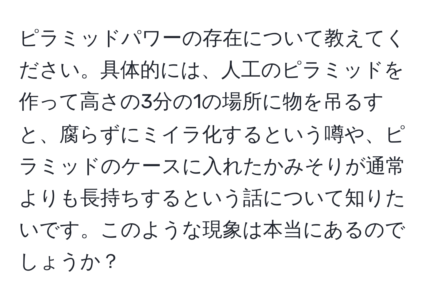 ピラミッドパワーの存在について教えてください。具体的には、人工のピラミッドを作って高さの3分の1の場所に物を吊るすと、腐らずにミイラ化するという噂や、ピラミッドのケースに入れたかみそりが通常よりも長持ちするという話について知りたいです。このような現象は本当にあるのでしょうか？