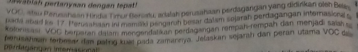 Jawablah pertanyaan dengan tepat! 
VOO, atau Perusahaan Hindia Tirur Bersatu, adalah perusahaan perdagangan yang didirkan oleh Belás 
pada abad ke 17. Perusahaan ini memiliki pengaruh besar dalam sejarah perdagangan internasiona s 
Kolonisasi VOC berparan dalam mengendalikan berdagangan rempah-rempah dan menjadi saish s 
perusahaan ferbesar dan paling kuet pada zamannya. Jelaskan sejarah dan peran utama VOC 
perdgangán Interasional !