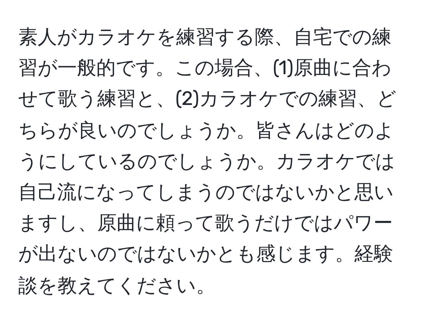 素人がカラオケを練習する際、自宅での練習が一般的です。この場合、(1)原曲に合わせて歌う練習と、(2)カラオケでの練習、どちらが良いのでしょうか。皆さんはどのようにしているのでしょうか。カラオケでは自己流になってしまうのではないかと思いますし、原曲に頼って歌うだけではパワーが出ないのではないかとも感じます。経験談を教えてください。