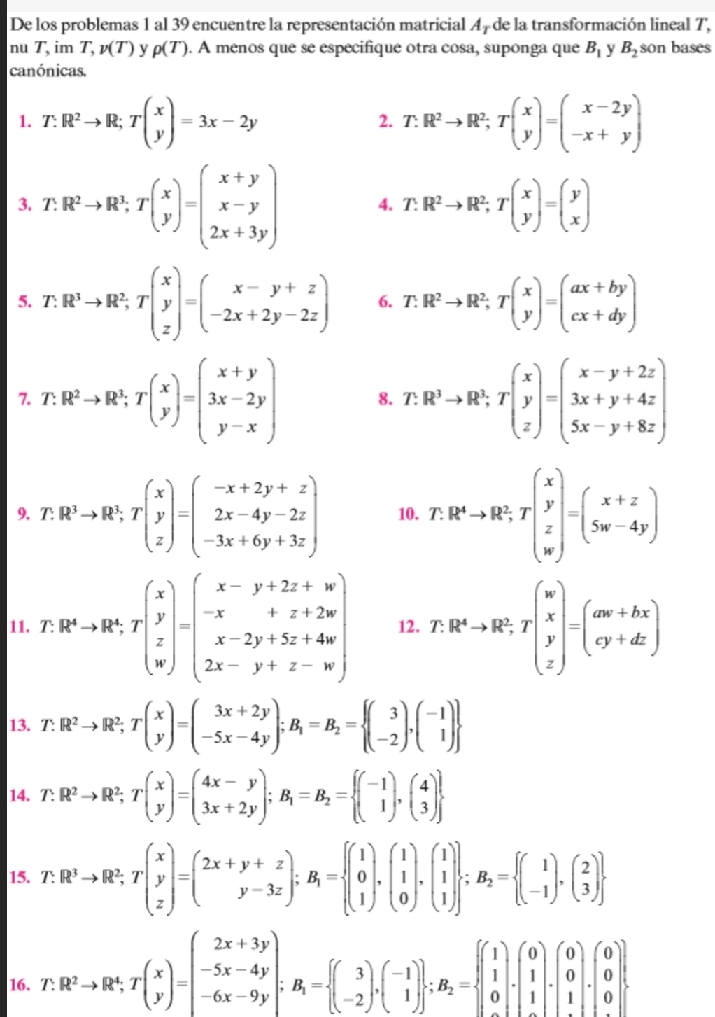 De los problemas 1 al 39 encuentre la representación matricial 4 de la transformación lineal T,
nu T.im T,v(T) y rho (T). A menos que se especifique otra cosa, suponga que B_1 y B_2 son bases
canónicas.
1. T:R^2to R;Tbeginpmatrix x yendpmatrix =3x-2y T.R^2to R^2;Tbeginpmatrix x yendpmatrix =beginpmatrix x-2y -x+yendpmatrix
2.
3. T.R^2to R^3;Tbeginpmatrix x yendpmatrix =beginpmatrix x+y x-y 2x+3yendpmatrix
4. T.R^2to R^2;Tbeginpmatrix x yendpmatrix =beginpmatrix y xendpmatrix
5. T.R^3to R^2;Tbeginpmatrix x y zendpmatrix =beginpmatrix x-y+z -2x+2y-2zendpmatrix 6. T.R^2to R^2;Tbeginpmatrix x yendpmatrix =beginpmatrix ax+by cx+dyendpmatrix
7. T:R^2to R^1;Tbeginpmatrix x yendpmatrix =beginpmatrix x+y 3x-2y y-xendpmatrix T:R^3to R^2;Tbeginpmatrix x y zendpmatrix =beginpmatrix x-y+2z 3x+y+4z 5x-y+8zendpmatrix
8.
9. 7 :R^3to R^3,Tbeginpmatrix x y zendpmatrix =beginpmatrix -x+2y+z 2x-4y-2z -3x+6y+3zendpmatrix 10. T:R^4to R^2,Tbeginpmatrix x y z wendpmatrix =beginpmatrix x+z 5w-4yendpmatrix
11. T: R^4to R^4,Tbeginbmatrix x y z x xendbmatrix =beginpmatrix x-y+2z+w -x+z+2w x-2y+5z+4w 2x-y+z-wendpmatrix 12. T.R^4to R^2,Tbeginpmatrix w x y zendpmatrix =beginpmatrix aw+bx cy+dzendpmatrix
13. T:R^2to R^2;Tbeginpmatrix x yendpmatrix =beginpmatrix 3x+2y -5x-4yendpmatrix ;B_1=B_2= beginpmatrix 3 -2endpmatrix ,beginpmatrix -1 1endpmatrix 
14. T: R^2to R^2;Tbeginpmatrix x yendpmatrix =beginpmatrix 4x-y 3x+2yendpmatrix ;B_1=B_2= beginpmatrix -1 1endpmatrix ,beginpmatrix 4 3endpmatrix 
15. T.R^3to R^2;Tbeginbmatrix x y zendbmatrix =beginpmatrix 2x+y+z y-3zendpmatrix ;B_1=beginarrayl beginbmatrix 1 0 1endpmatrix ,beginpmatrix 1 0endbmatrix ,beginbmatrix 1 1 0endpmatrix ;beginpmatrix 1 -1endpmatrix ,beginpmatrix 2 3endpmatrix 
16. T: R^2to R^4;Tbeginpmatrix x yendpmatrix =beginpmatrix 2x+3y -5x-4y -6x-9yendpmatrix ;B_1=beginarrayl (3 -2endpmatrix ,beginpmatrix -1 1endpmatrix  ;B_2=beginarrayl beginpmatrix 1 1 0 1endbmatrix .beginbmatrix 0 0 1 1endbmatrix .beginpmatrix 0 0 1endbmatrix .endarray. .beginpmatrix 0 0 0 1endbmatrix