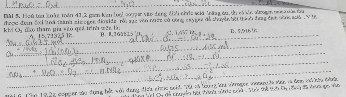 Hoà tan hoàn toàn 43,2 gam kim loại copper vào dung dịch nitric acid loãng dư, tất cả khí nitrogen monoxide thu
được đem ôxi hoá thành nitrogen dioxide rồi sục vào nước có dòng oxygen đề chuyển hết thành dung dịch nitric acid . V lít
khí O_2 đkc tham gia vào quá trình trên là:
_A. 16,73325 lít. B. 8,366625 lít C. 7,437 lít D. 9,916 lít.
_
_
_
_
_
Rài 6 Cho 19,2g copper tác dụng hết với dung dịch nitric acid. Tất cả lượng khí nitrogen monoxide sinh ra đem oxi hóa thành
vi dòng khí O, để chuyền hết thành nitric acid . Tính thể tích O_2 (đkc) đã tham gia vào