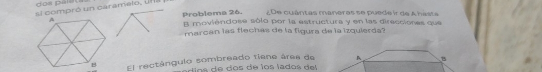 dos paleta 
si compró un caramelo, una 
Problema 26. ¿De cuántas maneras se puede ir de A hasta 
B moviéndose sólo por la estructura y en las direcciones que 
marcan las flechas de la figura de la izquierda? 
El rectángulo sombreado tiene área de 
a i o do los lad o e