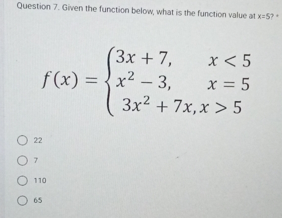 Given the function below, what is the function value at x=5 ? *
f(x)=beginarrayl 3x+7,x<5 x^2-3,x=5 3x^2+7x,x>5endarray.
22
7
110
65