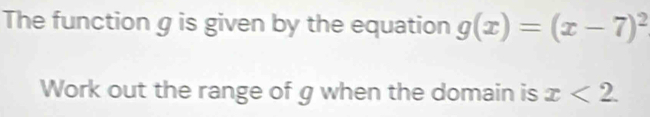 The function g is given by the equation g(x)=(x-7)^2
Work out the range of g when the domain is x<2</tex>.