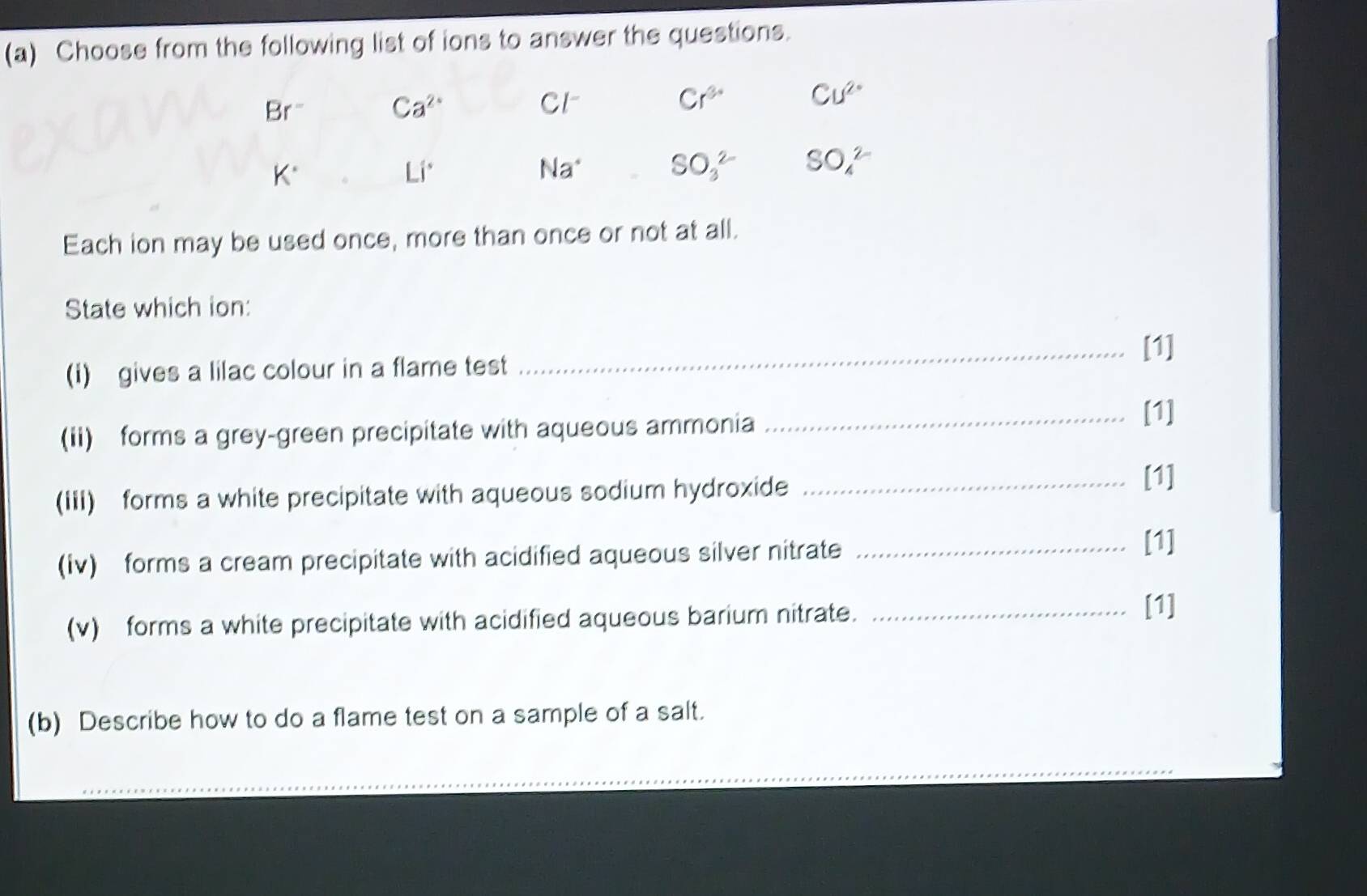 Choose from the following list of ions to answer the questions.
Br^- Ca^(2+)
Cl^-
Cr^(3+) Cu^(2+)
K^(·)
Li°
Na^+ SO_3^(2-) SO_4^(2-)
Each ion may be used once, more than once or not at all. 
State which ion: 
_[1] 
(i) gives a lilac colour in a flame test 
(ii) forms a grey-green precipitate with aqueous ammonia _[1] 
(IIi) forms a white precipitate with aqueous sodium hydroxide_ 
[1] 
(Iv) forms a cream precipitate with acidified aqueous silver nitrate_ 
[1] 
(v) forms a white precipitate with acidified aqueous barium nitrate._ 
[1] 
(b) Describe how to do a flame test on a sample of a salt. 
_