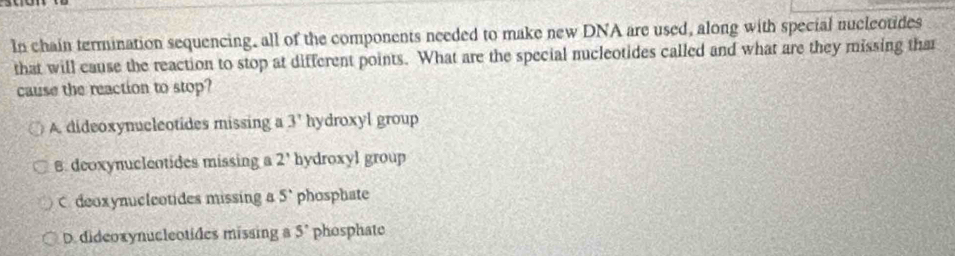 In chain termination sequencing, all of the components needed to make new DNA are used, along with special nucleotides
that will cause the reaction to stop at different points. What are the special nucleotides called and what are they missing that
cause the reaction to stop?
A. dideoxynucleotides missing a 3' hydroxyl group
B. deoxynuclentides missing a 2' hydroxyl group
C. deoxynucleotides missing a 5° phosphate
D. dideoxynucleotides missing a 5° phosphate