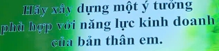 Hãy xây dựng một ý tưởng 
phù hợp với năng lực kinh doanh 
của bản thân em.