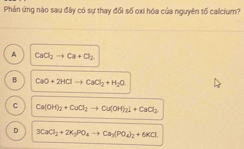 Phản ứng nào sau đây có sự thay đối số oxi hóa của nguyên tố calcium?
A CaCl_2to Ca+Cl_2
B CaO+2HClto CaCl_2+H_2O.
C Ca(OH)_2+CuCl_2to Cu(OH)_2downarrow +CaCl_2
D 3CaCl_2+2K_3PO_4to Ca_3(PO_4)_2+6KCl.