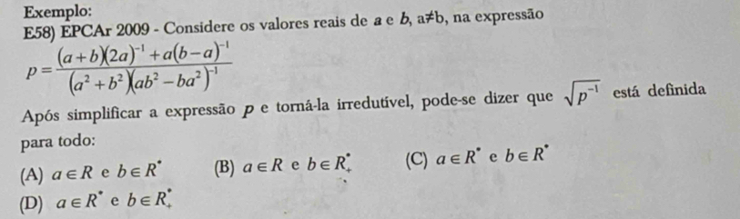 Exemplo:
E58) EPCAr 2009 - Considere os valores reais de a e b, a!= b , na expressão
p=frac (a+b)(2a)^-1+a(b-a)^-1(a^2+b^2)(ab^2-ba^2)^-1
Após simplificar a expressão p e torná-la irredutível, pode-se dizer que sqrt(p^(-1)) está definida
para todo:
(A) a∈ R e b∈ R^* (B) a∈ R e b∈ R_+^* (C) a∈ R^* e b∈ R^*
(D) a∈ R^* e b∈ R_+^*