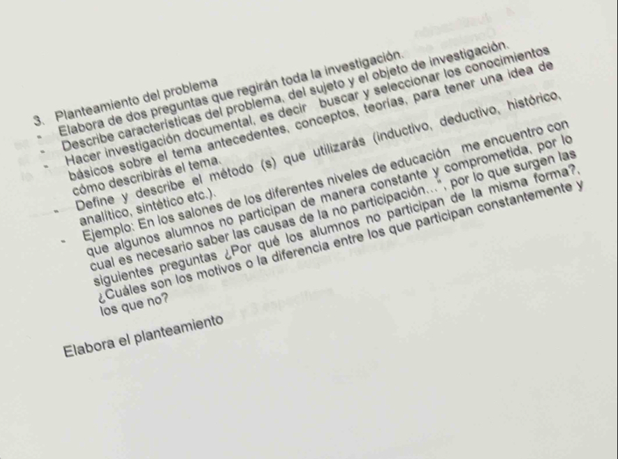 Elabora de dos preguntas que regirán toda la investigación Describe características del problema, del sujeto y el objeto de investigación 
3. Planteamiento del problema 
Hacer investigación documental, es decir buscar y seleccionar los conocimientos 
pásicos sobre el tema antecedentes, conceptos, teorías, para tener una idea de 
Define y describe el método (s) que utilizarás (inductivo, deductivo, histórico 
cómo describirás el tema. 
Ejemplo: En los salones de los diferentes níveles de educación me encuentro con 
que álgunos alumnos no participan de manera constante y comprometida, por lo 
analítico, sintético etc.). 
cual es necesario saber las causas de la no participación...", por lo que surgen las 
siguientes preguntas ¿Por qué los alumnos no participan de la misma forma? 
Cuáles son los motivos o la diferencia entre los que participan constantemente y los que no? 
Elabora el planteamiento