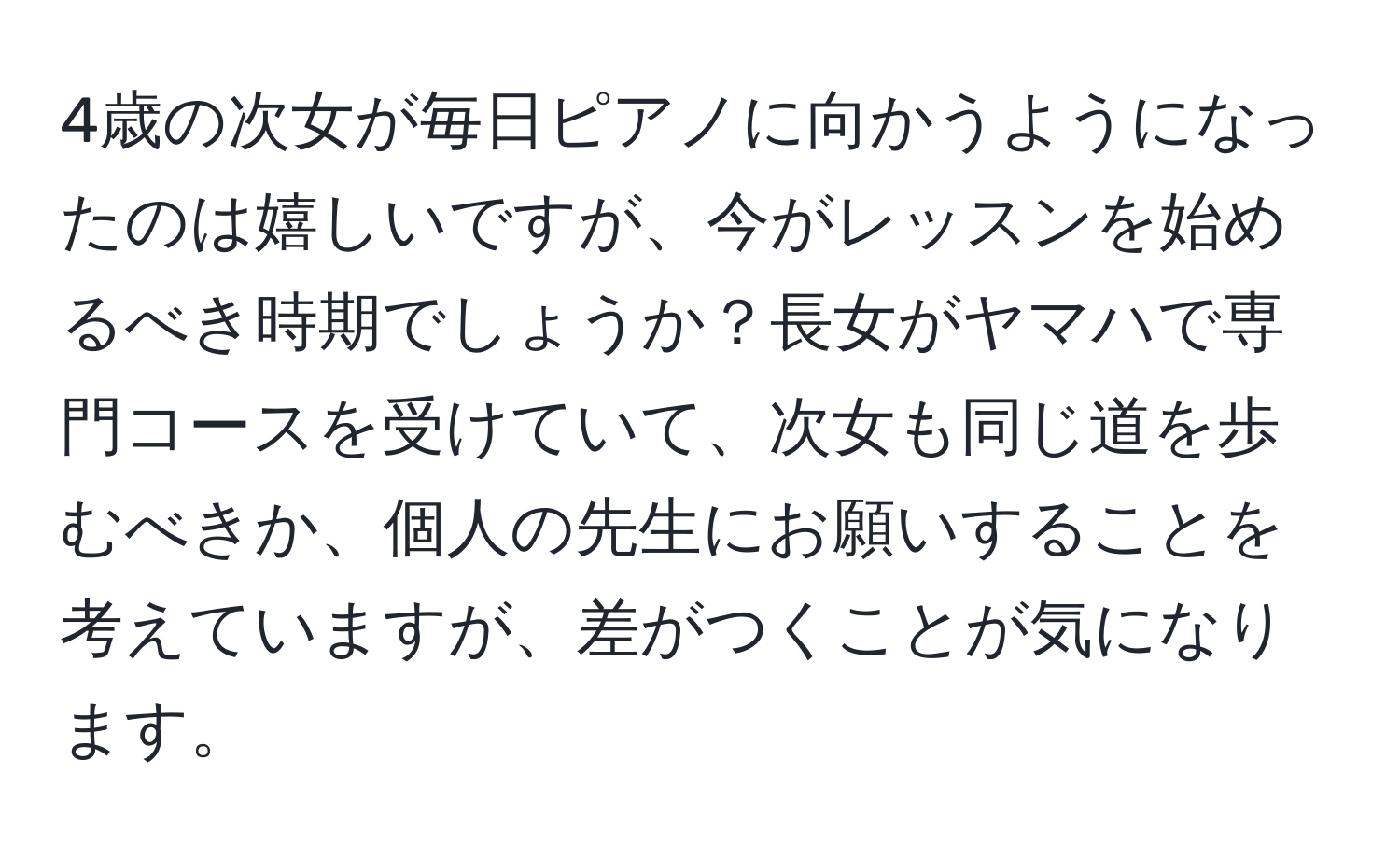 4歳の次女が毎日ピアノに向かうようになったのは嬉しいですが、今がレッスンを始めるべき時期でしょうか？長女がヤマハで専門コースを受けていて、次女も同じ道を歩むべきか、個人の先生にお願いすることを考えていますが、差がつくことが気になります。