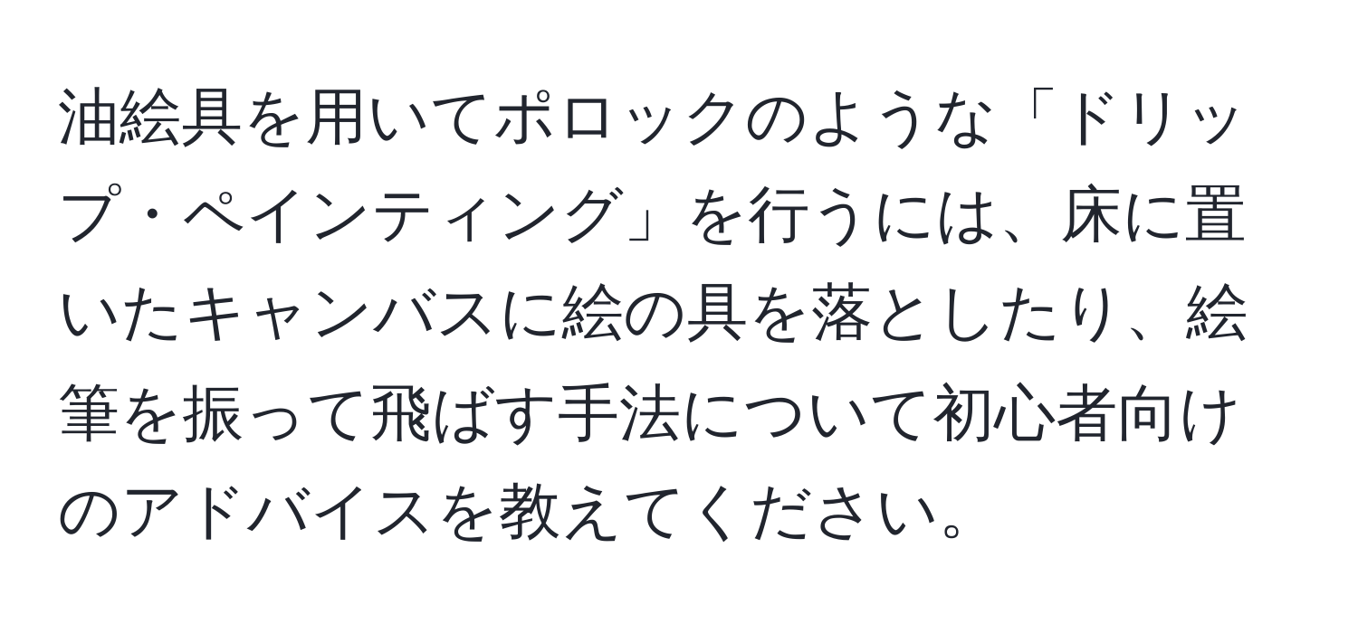 油絵具を用いてポロックのような「ドリップ・ペインティング」を行うには、床に置いたキャンバスに絵の具を落としたり、絵筆を振って飛ばす手法について初心者向けのアドバイスを教えてください。