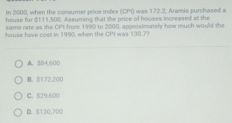 In 2000, when the consumer price index (CPI) was 172.2, Aramis purchased a
house for $111,500. Assuming that the price of houses increased at the
same rate as the CPI from 1990 to 2000, approximately how much would the
house have cost in 1990, when the CPI was 130.7?
A. $84,600
B. $172,200
C. $29,600
D. $130,700