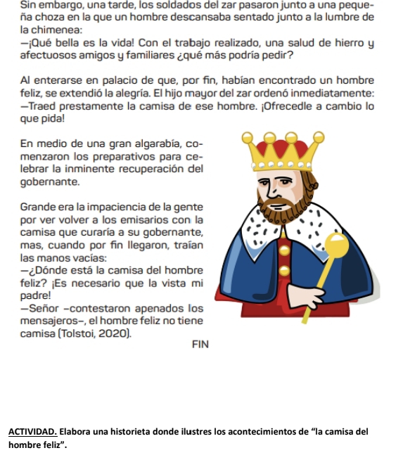 Sin embargo, una tarde, los soldados del zar pasaron junto a una peque- 
ña choza en la que un hombre descansaba sentado junto a la lumbre de 
la chimenea: 
—¡Qué bella es la vida! Con el trabajo realizado, una salud de hierro y 
afectuosos amigos y familiares ¿qué más podría pedir? 
Al enterarse en palacio de que, por fin, habían encontrado un hombre 
feliz, se extendió la alegría. El hijo mayor del zar ordenó inmediatamente: 
—Traed prestamente la camisa de ese hombre. ¡Ofrecedle a cambio lo 
que pida! 
En medio de una gran algarabía, co- 
menzaron los preparativos para ce- 
lebrar la inminente recuperación del 
gobernante. 
Grande era la impaciencia de la gente 
por ver volver a los emisarios con la 
camisa que curaría a su gobernante, 
mas, cuando por fin llegaron, traían 
las manos vacías: 
¿Dónde está la camisa del hombre 
feliz? ¡Es necesario que la vista mi 
padre! 
-Señor -contestaron apenados los 
mensajeros-, el hombre feliz no tiene 
camisa (Tolstoi, 2020). 
FIN 
ACTIVIDAD. Elabora una historieta donde ilustres los acontecimientos de “la camisa del 
hombre feliz”.