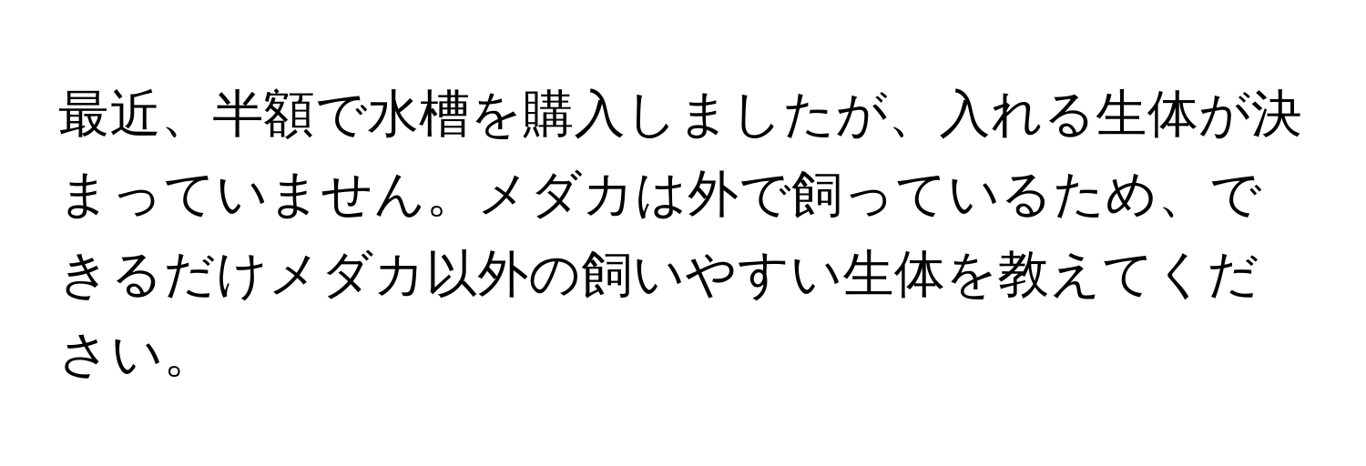 最近、半額で水槽を購入しましたが、入れる生体が決まっていません。メダカは外で飼っているため、できるだけメダカ以外の飼いやすい生体を教えてください。