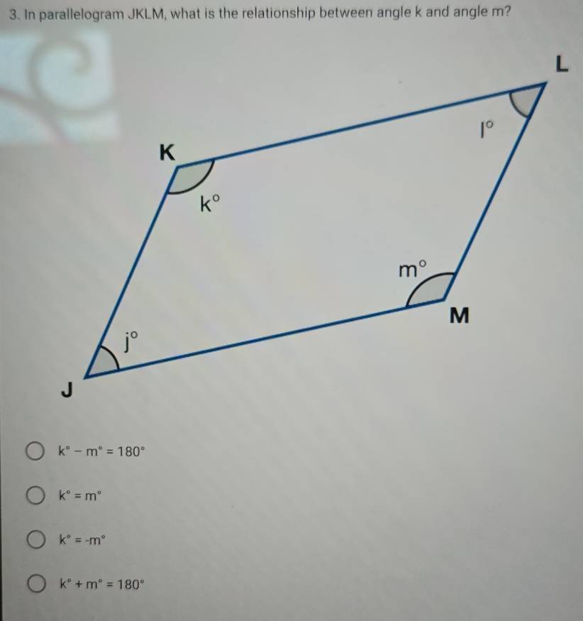 In parallelogram JKLM, what is the relationship between angle k and angle m?
k°-m°=180°
k°=m°
k°=-m°
k°+m°=180°