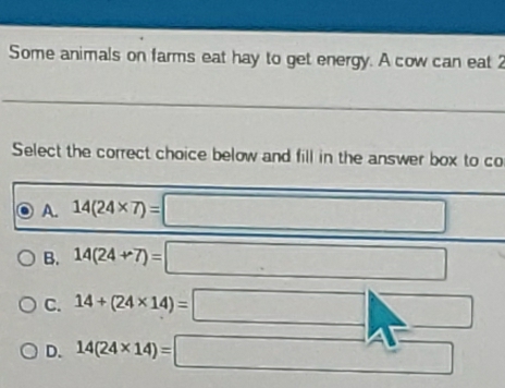 Some animals on farms eat hay to get energy. A cow can eat 2
Select the correct choice below and fill in the answer box to co
∴ △ ADC=∠ BCD=90°
A. 14(24* 7)= □ 
B. 14(24+7)= _ 
C. 14+(24* 14)= 1
∴ △ ADC=∠ BCD ∴ ∠ CDCsim △ CDO
D. 14(24* 14)=