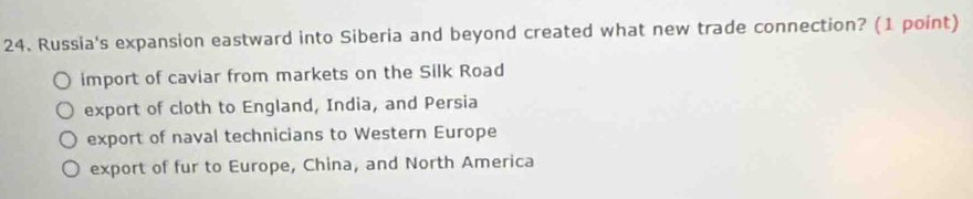 Russia's expansion eastward into Siberia and beyond created what new trade connection? (1 point)
import of caviar from markets on the Silk Road
export of cloth to England, India, and Persia
export of naval technicians to Western Europe
export of fur to Europe, China, and North America