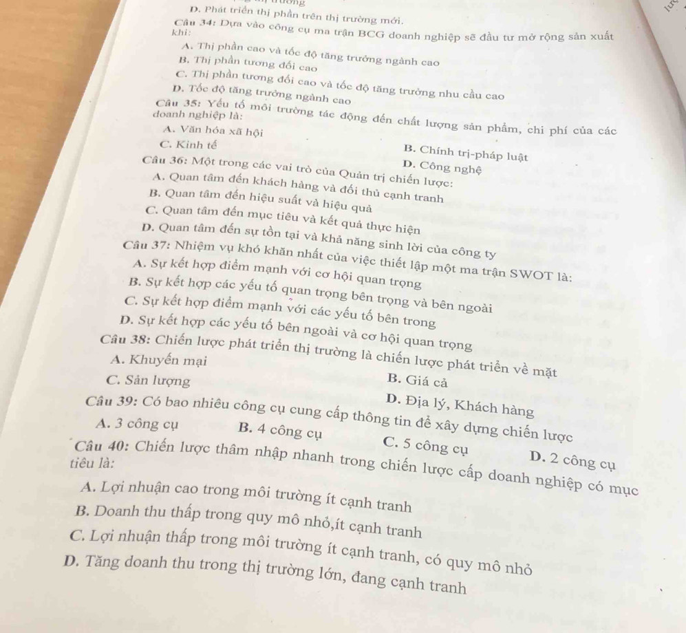 muong
a
D. Phát triển thị phần trên thị trường mới.
Cầu 34: Dựa vào công cụ ma trận BCG doanh nghiệp sẽ đầu tư mở rộng sản xuất
khi:
A. Thị phần cao và tốc độ tăng trưởng ngành cao
B. Thị phần tương đối cao
C. Thị phần tương đối cao và tốc độ tăng trưởng nhu cầu cao
D. Tốc độ tăng trưởng ngành cao
doanh nghiệp là:
Câu 35: Yếu tố môi trường tác động đến chất lượng sản phẩm, chi phí của các
A. Văn hóa xã hội
C. Kinh tế
B. Chính trị-pháp luật
D. Công nghệ
Câu 36: Một trong các vai trò của Quản trị chiến lược:
A. Quan tâm đến khách hàng và đối thủ cạnh tranh
B. Quan tâm đến hiệu suất và hiệu quả
C. Quan tâm đến mục tiêu và kết quả thực hiện
D. Quan tâm đến sự tồn tại và khả năng sinh lời của công ty
Câu 37: Nhiệm vụ khó khăn nhất của việc thiết lập một ma trận SWOT là:
A. Sự kết hợp điểm mạnh với cơ hội quan trọng
B. Sự kết hợp các yếu tố quan trọng bên trọng và bên ngoài
C. Sự kết hợp điểm mạnh với các yếu tố bên trong
D. Sự kết hợp các yếu tố bên ngoài và cơ hội quan trọng
Câu 38: Chiến lược phát triển thị trường là chiến lược phát triển về mặt
A. Khuyến mại
C. Sản lượng
B. Giá cả
D. Địa lý, Khách hàng
Câu 39: Có bao nhiêu công cụ cung cấp thông tin để xây dựng chiến lược
A. 3 công cụ B. 4 công cụ
C. 5 công cụ D. 2 công cụ
tiêu là:
Câu 40: Chiến lược thâm nhập nhanh trong chiến lược cấp doanh nghiệp có mục
A. Lợi nhuận cao trong môi trường ít cạnh tranh
B. Doanh thu thấp trong quy mô nhỏ,ít cạnh tranh
C. Lợi nhuận thấp trong môi trường ít cạnh tranh, có quy mô nhỏ
D. Tăng doanh thu trong thị trường lớn, đang cạnh tranh