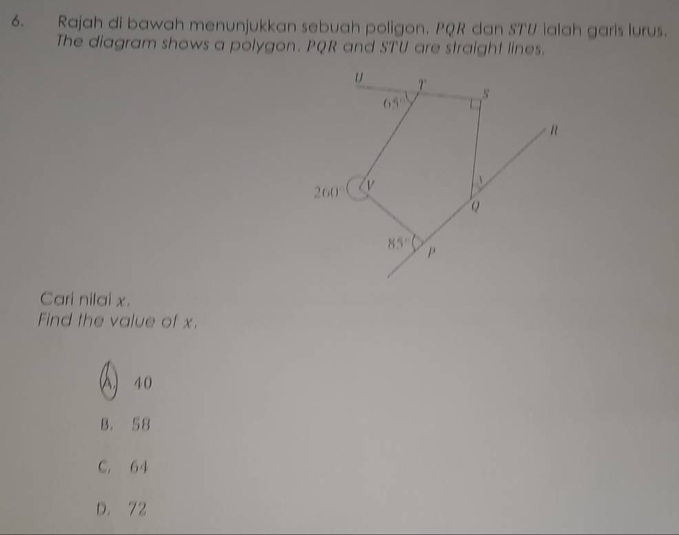 Rajah di bawah menunjukkan sebuah poligon. PQR dan S7'V ialah garis lurus.
The diagram shows a polygon. PQR and STU are straight lines.
Cari nilai x.
Find the value of x.
() 40
B. 58
C. 64
D. 72