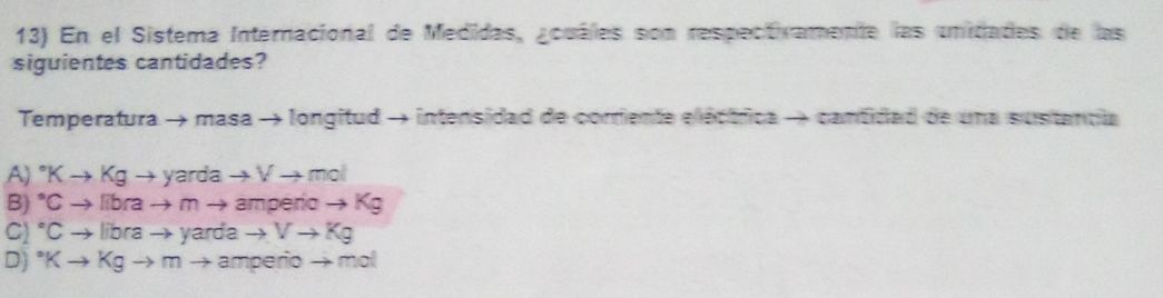 En el Sistema Internacional de Medidas, ¿cuáles son respectivamente las unidades de las
siguientes cantidades?
Temperatura → masa → longitud → intensidad de corriente eléctrica → cantidad de una sustancia
A) ^circ Kto Kgto yardato Vto mol
B) Cto librato m → ampério - to Kg
C) °C to librato yard a to Vto Kg
D)° x to Kgto mto amperio - mol