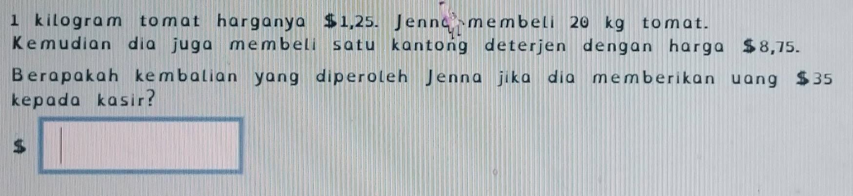 kilogram tomat harganya $1,25. Jenna membeli 20 kg tomat. 
Kemudian dia juga membeli satu kantong deterjen dengan harga $8,75. 
Berapakah kembalian yang diperoleh Jenna jika dia memberikan uang $35
kepada kasir?
$ □