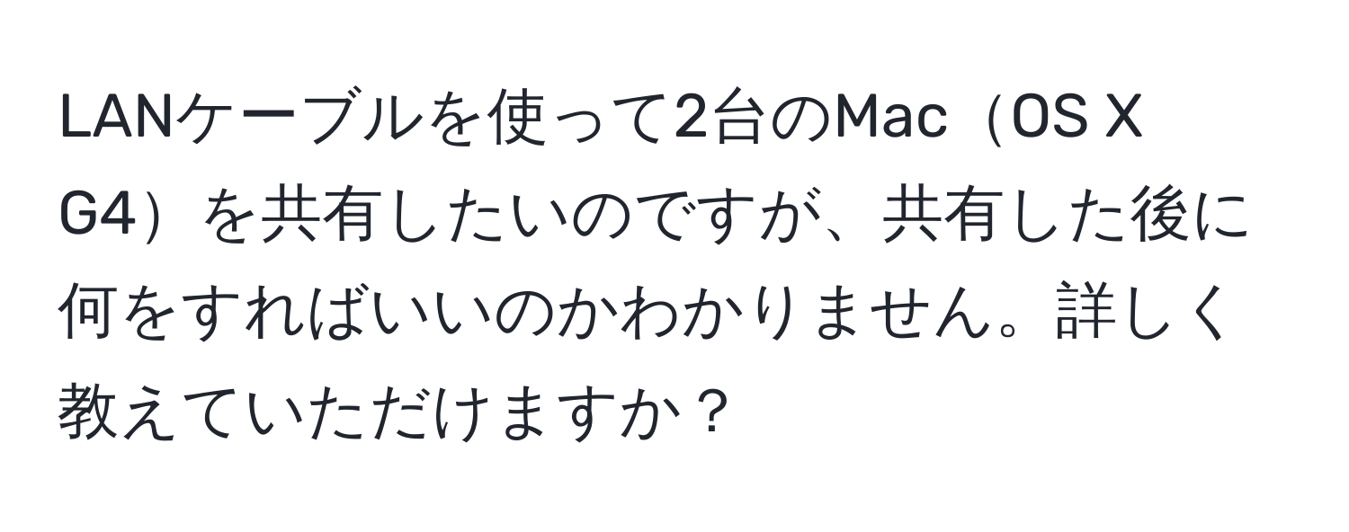 LANケーブルを使って2台のMacOS X G4を共有したいのですが、共有した後に何をすればいいのかわかりません。詳しく教えていただけますか？