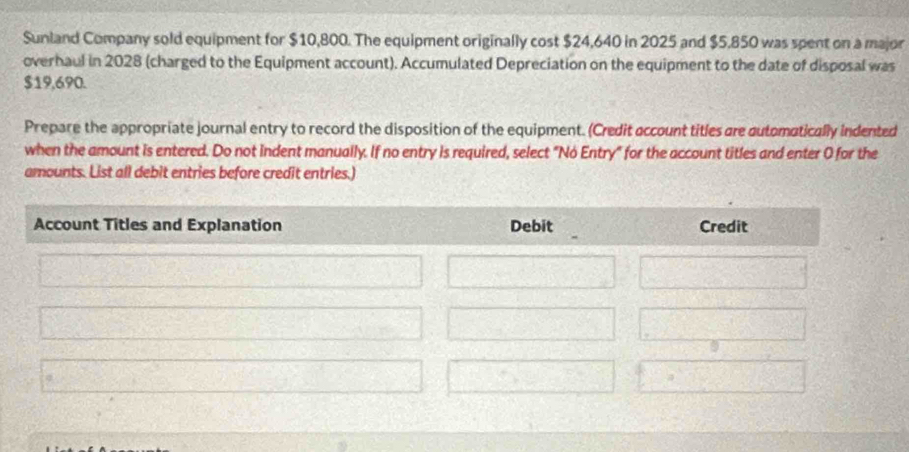 Sunland Company sold equipment for $10,800. The equipment originally cost $24,640 in 2025 and $5,850 was spent on a major 
overhaul in 2028 (charged to the Equipment account). Accumulated Depreciation on the equipment to the date of disposal was
$19,690. 
Prepare the appropriate journal entry to record the disposition of the equipment. (Credit account titles are automatically indented 
when the amount is entered. Do not indent manually. If no entry is required, select "Nó Entry" for the account titles and enter 0 for the 
amounts. List all debit entries before credit entries.)