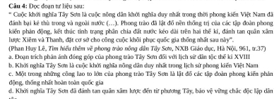 Đọc đoạn tư liệu sau:
* Cuộc khởi nghĩa Tây Sơn là cuộc nông dân khởi nghĩa duy nhất trong thời phong kiến Việt Nam đã
đánh bại kê thù trong và ngoài nước (...). Phong trào đã lật đồ nền thống trị của các tập đoàn phong
kiến phản động, kết thúc tình trạng phân chia đất nước kéo dài trên hai thể kỉ, đánh tan quân xâm
lược Xiêm và Thanh, đặt cơ sở cho công cuộc khôi phục quốc gia thống nhất sau này'.
(Phan Huy Lê, Tìm hiểu thêm về phong trào nông dân Tây Sơn, NXB Giáo dục, Hà Nội, 961, tr.37)
a. Đoạn trích phản ánh đóng góp của phong trào Tây Sơn đổi với lịch sử dân tộc thể ki XVIII
b. Khởi nghĩa Tây Sơn là cuộc khởi nghĩa nông dân duy nhất trong lịch sử phong kiến Việt Nam
c. Một trong những công lao to lớn của phong trào Tây Sơn là lật đồ các tập đoàn phong kiến phản
động, thống nhất hoàn toàn quốc gia
d. Khởi nghĩa Tây Sơn đã đánh tan quân xâm lược đến từ phương Tây, bảo vệ vững chác độc lập dân