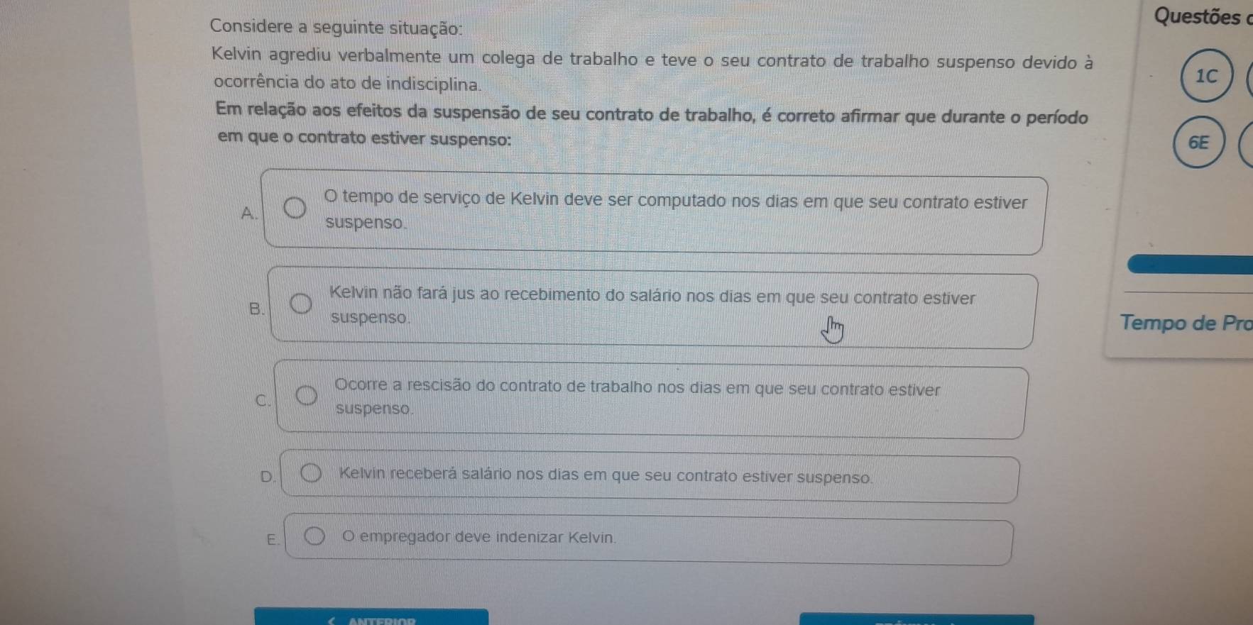 Considere a seguinte situação:
Questões a
Kelvin agrediu verbalmente um colega de trabalho e teve o seu contrato de trabalho suspenso devido à
ocorrência do ato de indisciplina.
1C
Em relação aos efeitos da suspensão de seu contrato de trabalho, é correto afirmar que durante o período
em que o contrato estiver suspenso: 6E
O tempo de serviço de Kelvin deve ser computado nos dias em que seu contrato estiver
A. suspenso.
Kelvin não fará jus ao recebimento do salário nos dias em que seu contrato estiver
B. suspenso. Tempo de Pro
Ocorre a rescisão do contrato de trabalho nos dias em que seu contrato estiver
C. suspenso.
Kelvin receberá salário nos dias em que seu contrato estiver suspenso.
E. O empregador deve indenizar Kelvin.