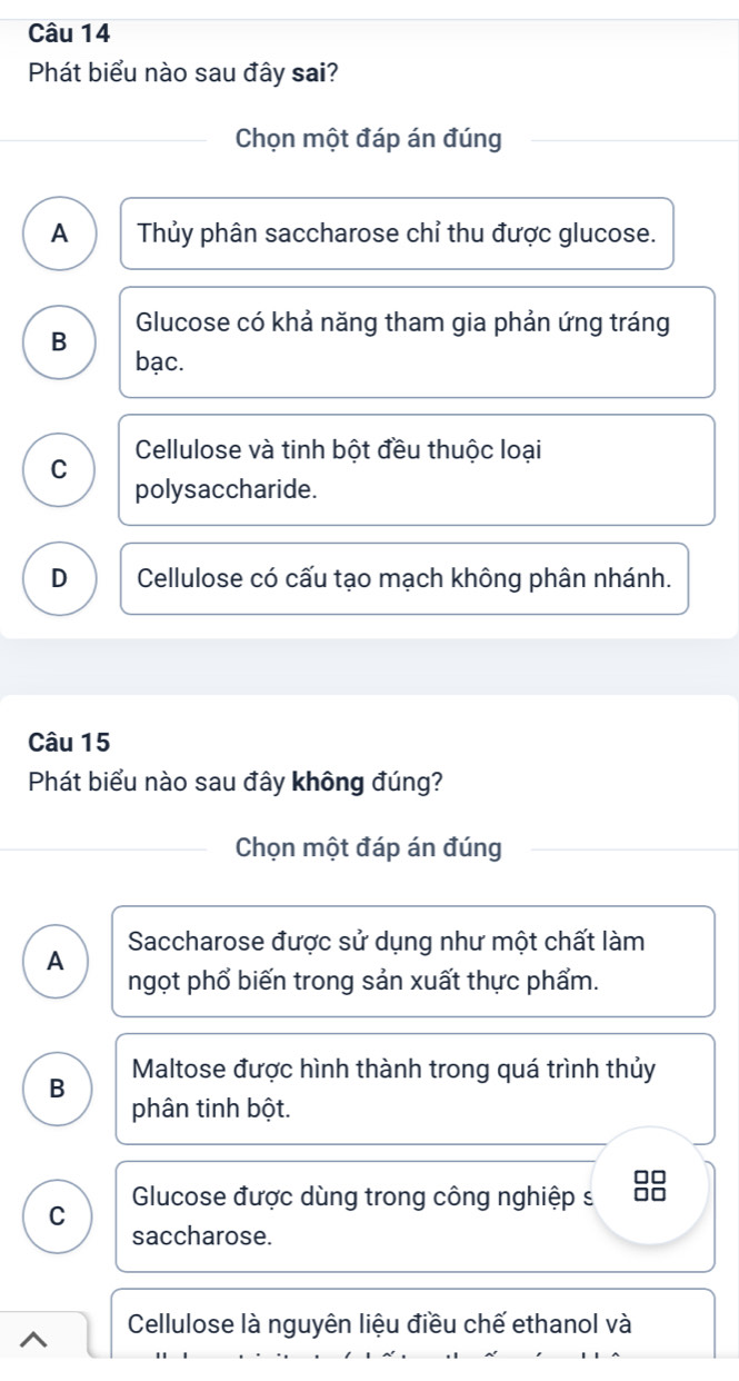 Phát biểu nào sau đây sai?
Chọn một đáp án đúng
A Thủy phân saccharose chỉ thu được glucose.
Glucose có khả năng tham gia phản ứng tráng
B
bạc.
C Cellulose và tinh bột đều thuộc loại
polysaccharide.
D Cellulose có cấu tạo mạch không phân nhánh.
Câu 15
Phát biểu nào sau đây không đúng?
Chọn một đáp án đúng
A Saccharose được sử dụng như một chất làm
ngọt phổ biến trong sản xuất thực phẩm.
B Maltose được hình thành trong quá trình thủy
phân tinh bột.
C Glucose được dùng trong công nghiệp s 
saccharose.
Cellulose là nguyên liệu điều chế ethanol và