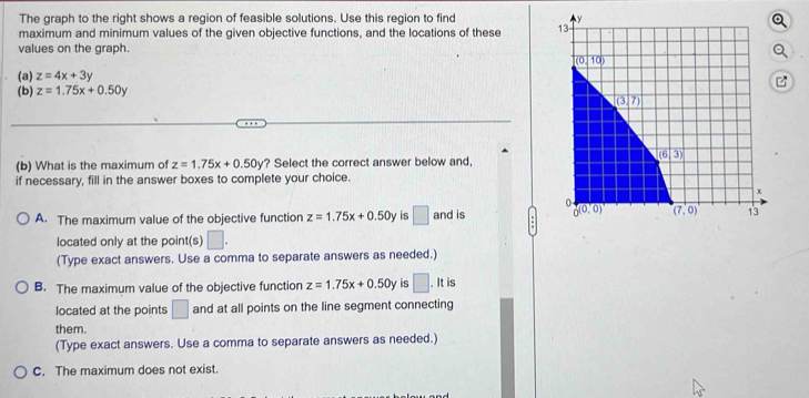 The graph to the right shows a region of feasible solutions. Use this region to find 
maximum and minimum values of the given objective functions, and the locations of these 
values on the graph.
(a) z=4x+3y
(b) z=1.75x+0.50y
(b) What is the maximum of z=1.75x+0.50y ? Select the correct answer below and,
if necessary, fill in the answer boxes to complete your choice.
A. The maximum value of the objective function z=1.75x+0.50y is □ and is 
located only at the point(s) □ .
(Type exact answers. Use a comma to separate answers as needed.)
B. The maximum value of the objective function z=1.75x+0.50y is □. It is
located at the points □ and at all points on the line segment connecting
them.
(Type exact answers. Use a comma to separate answers as needed.)
C. The maximum does not exist.