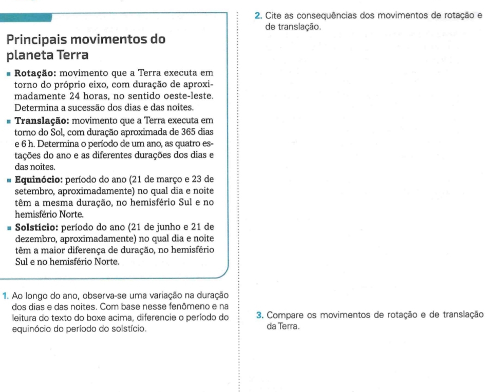 Cite as consequências dos movimentos de rotação e 
de translação. 
Principais movimentos do 
planeta Terra 
Rotação: movimento que a Terra executa em 
torno do próprio eixo, com duração de aproxi- 
madamente 24 horas, no sentido oeste-leste. 
Determina a sucessão dos dias e das noites. 
# Translação: movimento que a Terra executa em 
torno do Sol, com duração aproximada de 365 dias 
e 6 h. Determina o período de um ano, as quatro es- 
tações do ano e as diferentes durações dos dias e 
das noites. 
Equinócio: período do ano (21 de março e 23 de 
setembro, aproximadamente) no qual dia e noite 
têm a mesma duração, no hemisfério Sul e no 
hemisfério Norte. 
* Solstício: período do ano (21 de junho e 21 de 
dezembro, aproximadamente) no qual dia e noite 
têm a maior diferença de duração, no hemisfério 
Sul e no hemisfério Norte. 
1. Ao longo do ano, observa-se uma variação na duração 
dos dias e das noites. Com base nesse fenômeno e na 
leitura do texto do boxe acima, diferencie o período do 3. Compare os movimentos de rotação e de translação 
equinócio do período do solstício. da Terra.