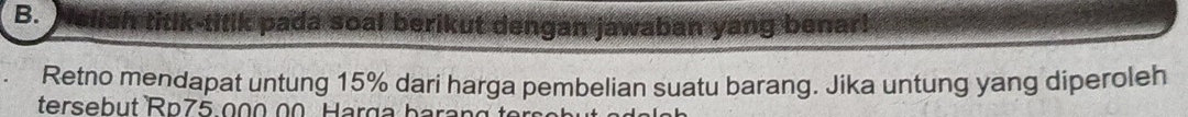 pada soal berikut dengan jawaban yang benar! 
Retno mendapat untung 15% dari harga pembelian suatu barang. Jika untung yang diperoleh 
tersebut Rp75 0 0 0 Harg a b ara g t