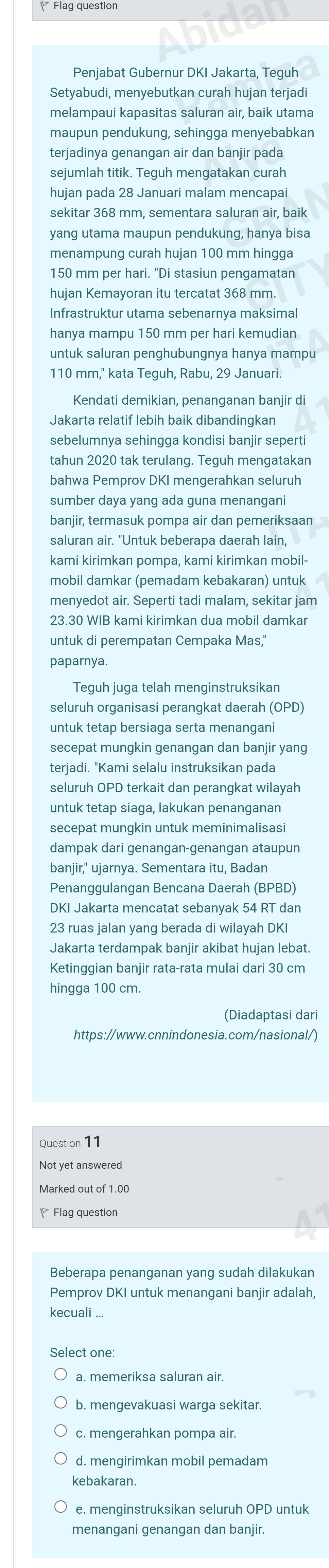 Flag questior
Penjabat Gubernur DKI Jakarta, Teguh
Setyabudi, menyebutkan curah hujan terjadi
melampaui kapasitas saluran air, baik utama
maupun pendukung, sehingga menyebabkan
terjadinya genangan air dan banjir pada
sejumlah titik. Teguh mengatakan curah
hujan pada 28 Januari malam mencapai
sekitar 368 mm, sementara saluran air, baik
yang utama maupun pendukung, hanya bisa
menampung curah hujan 100 mm hingga
150 mm per hari. "Di stasiun pengamatan
hujan Kemayoran itu tercatat 368 mm
Infrastruktur utama sebenarnya maksimal
hanya mampu 150 mm per hari kemudian
untuk saluran penghubungnya hanya mampu
110 mm," kata Teguh, Rabu, 29 Januari.
Kendati demikian, penanganan banjir di
Jakarta relatif lebih baik dibandingkan
sebelumnya sehingga kondisi banjir seperti
tahun 2020 tak terulang. Teguh mengatakan
bahwa Pemprov DKI mengerahkan seluruh
sumber daya yang ada guna menangani
banjir, termasuk pompa air dan pemeriksaan
saluran air. "Untuk beberapa daerah lain,
kami kirimkan pompa, kami kirimkan mobil-
mobil damkar (pemadam kebakaran) untuk
menyedot air. Seperti tadi malam, sekitar jam
23.30 WIB kami kirimkan dua mobil damkar
untuk di perempatan Cempaka Mas,"
paparnya.
Teguh juga telah menginstruksikan
seluruh organisasi perangkat daerah (OPD)
untuk tetap bersiaga serta menangani
secepat mungkin genangan dan banjir yang
terjadi. "Kami selalu instruksikan pada
seluruh OPD terkait dan perangkat wilayah
untuk tetap siaga, lakukan penanganan
secepat mungkin untuk meminimalisasi
dampak dari genangan-genangan ataupun
banjir," ujarnya. Sementara itu, Badan
Penanggulangan Bencana Daerah (BPBD)
DKI Jakarta mencatat sebanyak 54 RT dan
23 ruas jalan yang berada di wilayah DKI
Jakarta terdampak banjir akibat hujan lebat.
Ketinggian banjir rata-rata mulai dari 30 cm
hingga 100 cm.
(Diadaptasi dari
https://www.cnnindonesia.com/nasional/)
Question 11
Not yet answered
Marked out of 1.00
◤ Flag question
Beberapa penanganan yang sudah dilakukan
Pemprov DKI untuk menangani banjir adalah,
kecuali ...
Select one:
a. memeriksa saluran air.
b. mengevakuasi warga sekitar.
c. mengerahkan pompa air.
d. mengirimkan mobil pemadam
kebakaran.
e. menginstruksikan seluruh OPD untuk
menangani genangan dan banjir.