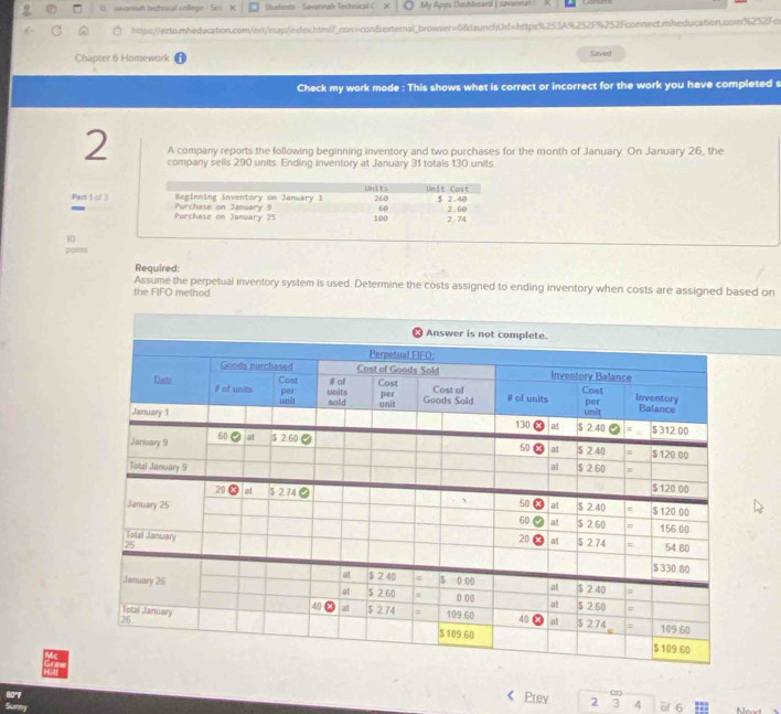 unornah techrucal colinge  Students - Sawprnah Techeica x My Apps Duphbserd [ savannah
https://ezto.mheducation.com/est/map/index.html?_con=con&external_browser=0&launchUrl=https%253A%252F%252Fconnect.mheducation.com%252Fce
Chapter 6 Homework Saver
Check my work mode : This shows what is correct or incorrect for the work you have completed s
2 A company reports the following beginning inventory and two purchases for the month of January. On January 26, the
company sells 290 units. Ending inventory at January 31 totals 130 units
Part 1 of 3
10
polees
Required:
Assume the perpetual inventory system is used. Determine the costs assigned to ending inventory when costs are assigned based on
the FIFO method.
Prev 2 3 4 of 6 Moad