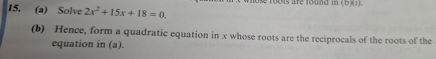 ose roots are found in (b)(1). 
15. (a) Solve 2x^2+15x+18=0. 
(b) Hence, form a quadratic equation in x whose roots are the reciprocals of the roots of the 
equation in (a).