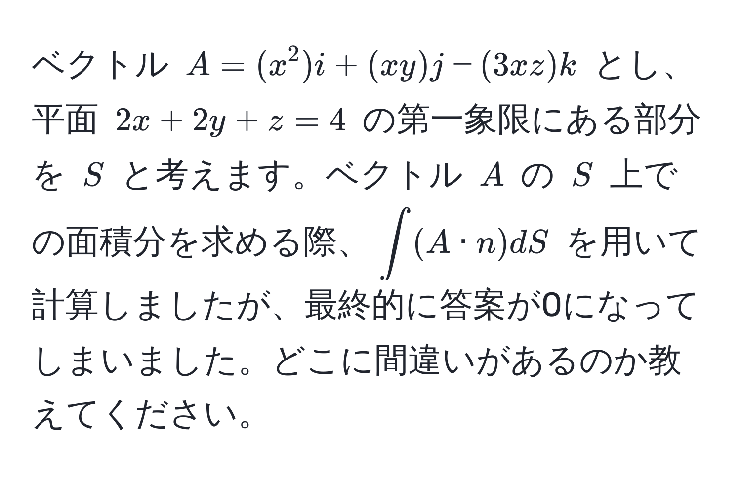 ベクトル ( A = (x^2)i + (xy)j - (3xz)k ) とし、平面 ( 2x + 2y + z = 4 ) の第一象限にある部分を ( S ) と考えます。ベクトル ( A ) の ( S ) 上での面積分を求める際、(∈t (A · n) dS) を用いて計算しましたが、最終的に答案が0になってしまいました。どこに間違いがあるのか教えてください。