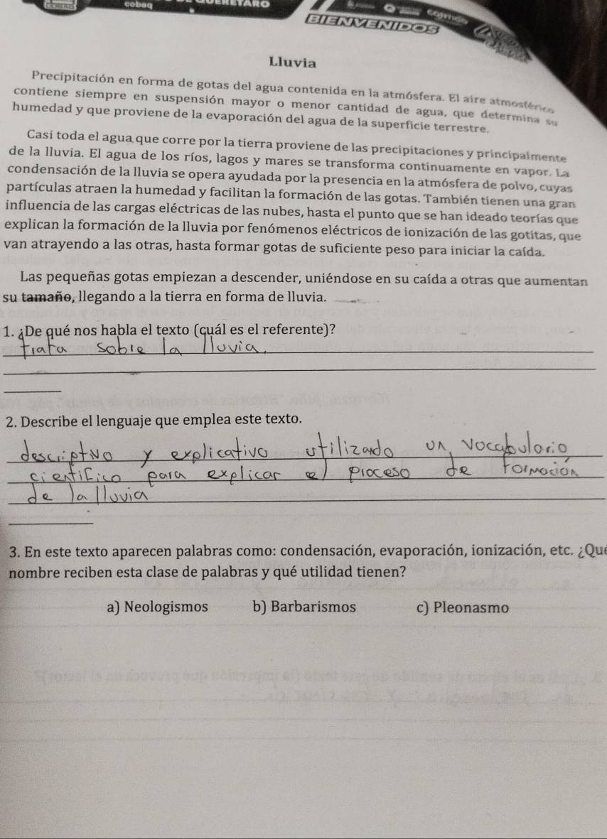 Some
BIENVENIDOS
Lluvia
Precipitación en forma de gotas del agua contenida en la atmósfera. El aire atmostérico
contiene siempre en suspensión mayor o menor cantidad de agua, que determina su
humedad y que proviene de la evaporación del agua de la superficie terrestre.
Casí toda el agua que corre por la tierra proviene de las precipitaciones y principalmente
de la lluvia. El agua de los ríos, lagos y mares se transforma continuamente en vapor. La
condensación de la lluvia se opera ayudada por la presencia en la atmósfera de polvo, cuyas
partículas atraen la humedad y facilitan la formación de las gotas. También tienen una gran
influencia de las cargas eléctricas de las nubes, hasta el punto que se han ideado teorías que
explican la formación de la lluvia por fenómenos eléctricos de ionización de las gotitas, que
van atrayendo a las otras, hasta formar gotas de suficiente peso para iniciar la caída.
Las pequeñas gotas empiezan a descender, uniéndose en su caída a otras que aumentan
su tamaño, llegando a la tierra en forma de lluvia._
1. ¿De qué nos habla el texto (çuál es el referente)?
_
_
_
2. Describe el lenguaje que emplea este texto.
_
_
_
_
3. En este texto aparecen palabras como: condensación, evaporación, ionización, etc. ¿Que
nombre reciben esta clase de palabras y qué utilidad tienen?
a) Neologismos b) Barbarismos c) Pleonasmo