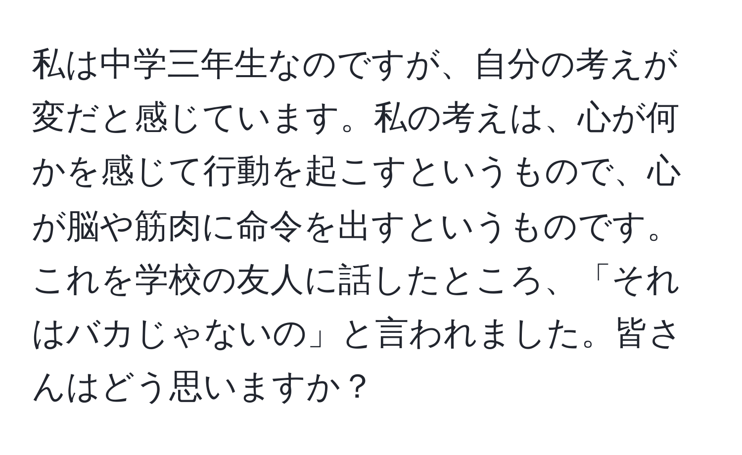 私は中学三年生なのですが、自分の考えが変だと感じています。私の考えは、心が何かを感じて行動を起こすというもので、心が脳や筋肉に命令を出すというものです。これを学校の友人に話したところ、「それはバカじゃないの」と言われました。皆さんはどう思いますか？