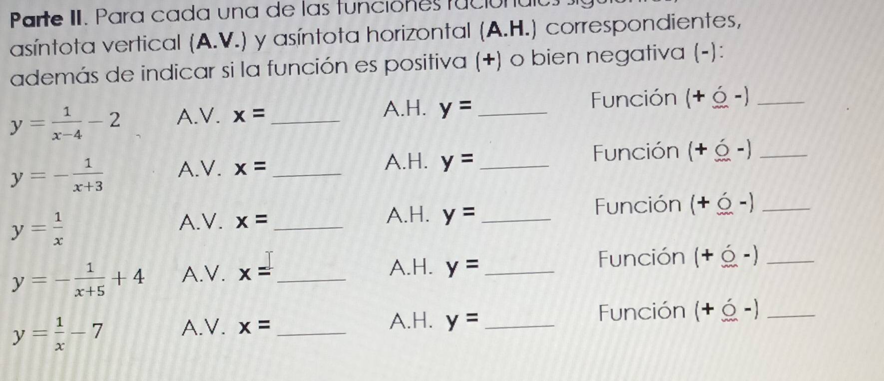 Parte II. Para cada una de las funciones faciónáias 
asíntota vertical (A.V.) y asíntota horizontal (A.H.) correspondientes, 
además de indicar si la función es positiva (+) o bien negativa (-): 
Función (+ Ý -)_
y= 1/x-4 -2
A.H. 
A.V. x= _ y= _
y=- 1/x+3 
A.V. x= _ A.H. y= _ 
Función (+ -)_
y= 1/x 
A.V. x= _A.H. y= _ 
Función (+ Ý -)_ 
y=- 1/x+5 +4 A. ∠ x= _ 
A.H. y= _ 
Función (+ é -)_
y= 1/x -7
A.H. Función (+ Ý -)_ 
A.V. x= _ y= _